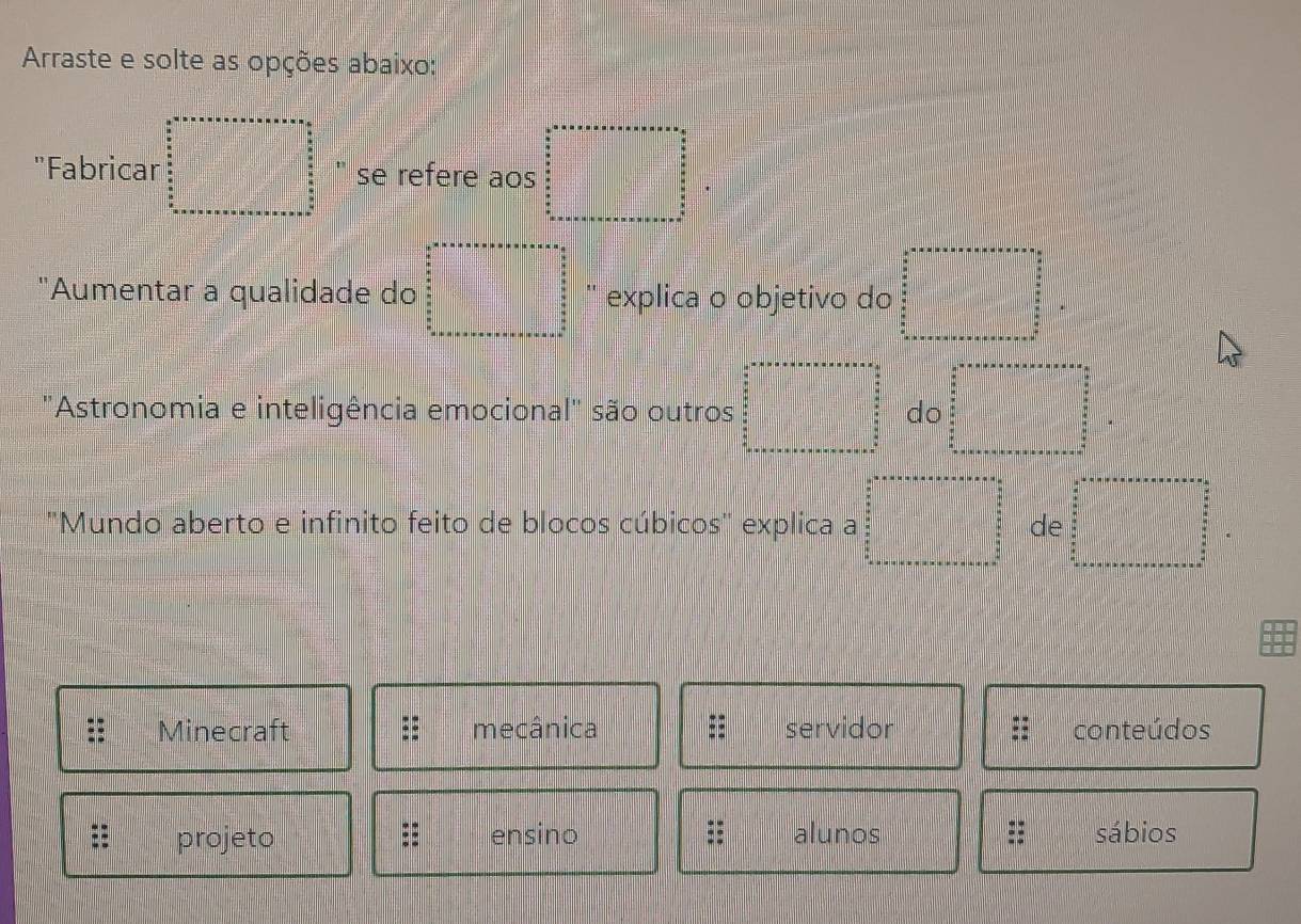 Arraste e solte as opções abaixo:
|x-1|+|x-3|=|x+O
'Fabricar □ " se refere aos □°
(-x-2)(x-3)(-2x^2+(2, 
"Aumentar a qualidade do x_ explica o objetivo do □ 
'Astronomia e inteligência emocional' são outros x_□ 2| x_1+□ □  do =□ 
'Mundo aberto e infinito feito de blocos cúbicos' explica a x_2= □ /□   de y= □ /□  
Minecraft mecânica servidor conteúdos
= projeto ensino alunos = sábios