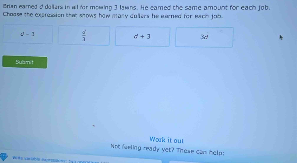 Brian earned ddollars in all for mowing 3 lawns. He earned the same amount for each job.
Choose the expression that shows how many dollars he earned for each job.
d-3
 d/3 
d+3
3d
Submit
Work it out
Not feeling ready yet? These can help:
Write variable expressions: two nner