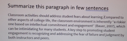 Summarize this paragraph in few sentences 
Classroom activities should address student fears about learning. Compared to 
other aspects of college life, the classroom environment is inherently “a riskier 
one based on intellectual commitment and engagement'' (Bauer, 2007), which 
can be intimidating for many students. A key step to promoting student 
engagement is recognizing and addressing the fear of failure and judgment by 
both instructors and peers.