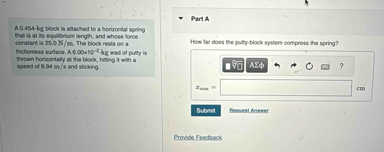 A 0.454-kg block is attached to a horizontal spring 
that is at its equilibrium length, and whose force How far does the putty-block system compress the spring? 
constant is 25.0 N/m. The block rests on a 
frictionless surface. A6.00* 10^(-2)-kg wad of putty is 
thrown horizontally at the block, hitting it with a 
speed of 8.94 m/s and sticking. AΣφ ?
x_max=
cm
Submit Request Answer 
Provide Feedback