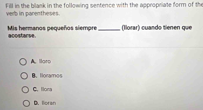 Fill in the blank in the following sentence with the appropriate form of the
verb in parentheses.
Mis hermanos pequeños siempre _(llorar) cuando tienen que
acostarse.
A. lloro
B. lloramos
C. llora
D. Iloran