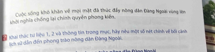 Cuộc sống khó khăn về mọi mặt đã thúc đẩy nông dân Đàng Ngoài vùng lêm 
khởi nghĩa chống lại chính quyền phong kiến. 
2 Khai thác tư liệu 1, 2 và thông tin trong mục, hãy nêu một số nét chính về bối cảnh 
lịch sử dẫn đến phong trào nông dân Đàng Ngoài. 
=o Đàng Ngoài