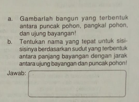 Gambarlah bangun yang terbentuk 
antara puncak pohon, pangkal pohon, 
dan ujung bayangan! 
b. Tentukan nama yang tepat untuk sisi- 
sisinya berdasarkan sudut yang terbentuk 
antara panjang bayangan dengan jarak 
antara ujung bayangan dan puncak pohon! 
Jawab: