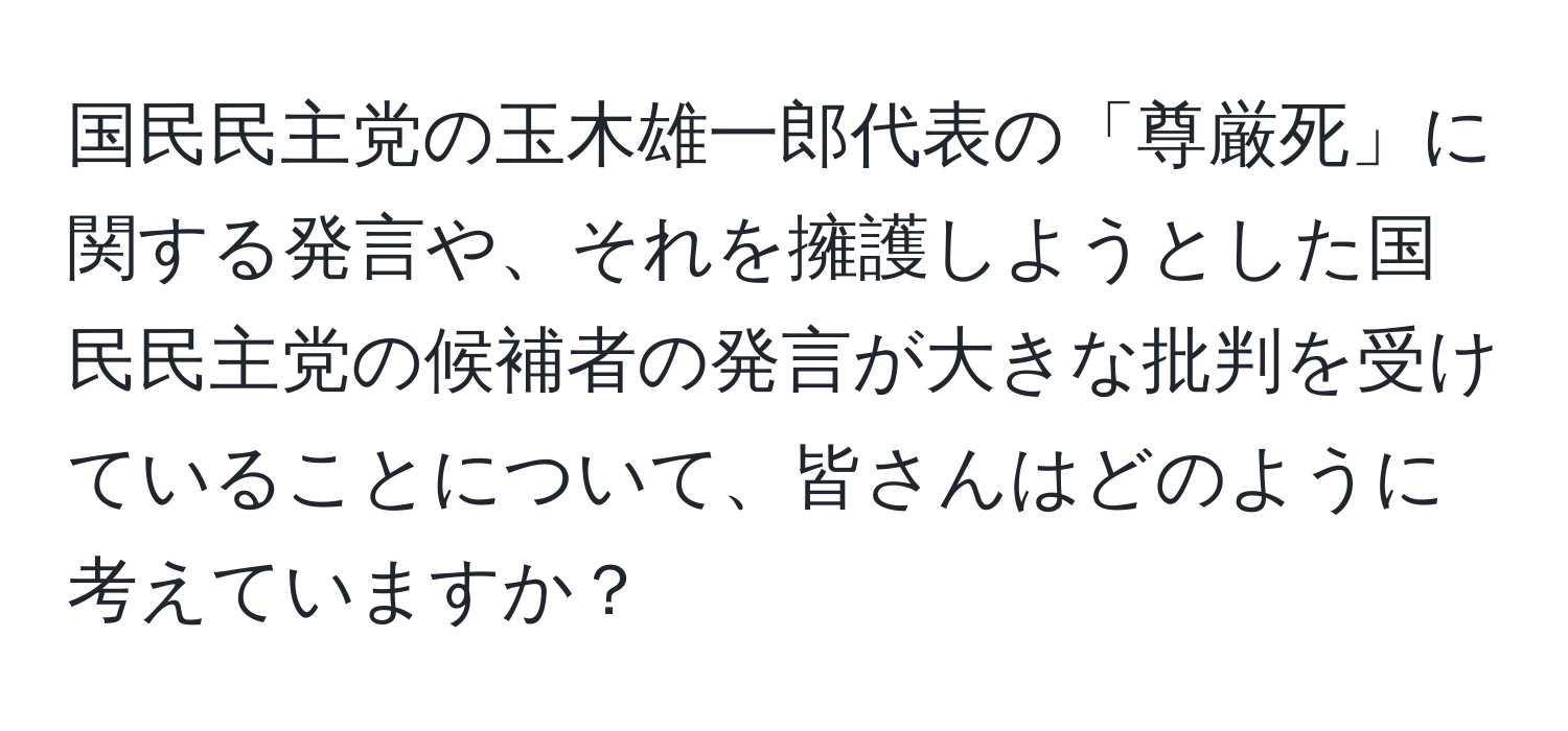 国民民主党の玉木雄一郎代表の「尊厳死」に関する発言や、それを擁護しようとした国民民主党の候補者の発言が大きな批判を受けていることについて、皆さんはどのように考えていますか？