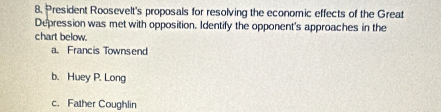 President Roosevelt's proposals for resolving the economic effects of the Great
Depression was met with opposition. Identify the opponent's approaches in the
chart below.
a. Francis Townsend
b. Huey P. Long
c. Father Coughlin