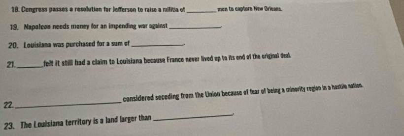 Congress passes a resolution for Jefferson to raise a militia of_ men to capture New Orleans. 
19. Napoleon needs money for an impending war against_ 
20. Louisiana was purchased for a sum of_ 
21._ felt it still had a claim to Louisiana because France never lived up to its end of the original deal. 
_ 
considered seceding from the Union because of fear of being a minority region in a hostile nation. 
22. 
23. The Louisiana territory is a land [arger than 
_