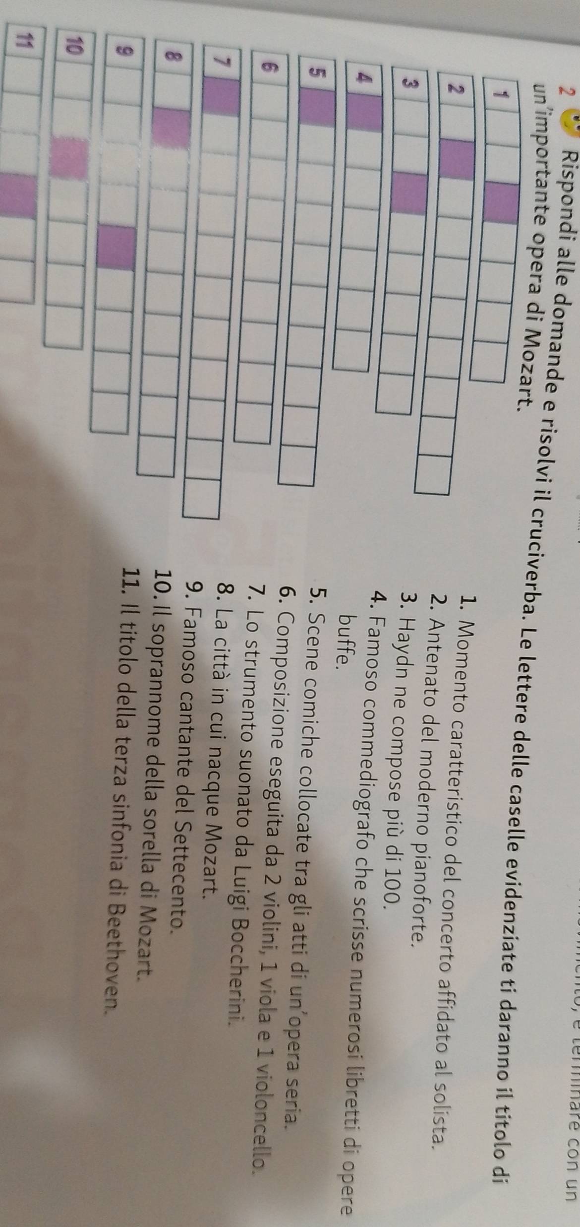 termnaré con un 
un’importante opera di Mozart. 
2 Rispondi alle domande e risolvi il cruciverba. Le lettere delle caselle evidenziate ti daranno il títolo di 
1 
2 
1. Momento caratteristico del concerto affidato al solista. 
2. Antenato del moderno pianoforte. 
3. Haydn ne compose più di 100. 
. Famoso commediografo che scrisse numerosi libretti di opere 
buffe. 
5 
5. Scene comiche collocate tra gli atti di un’opera seria. 
Composizione eseguita da 2 violini, 1 viola e 1 violoncello. 
Lo strumento suonato da Luigi Boccherini. 
7 
8. La città in cui nacque Mozart. 
9. Famoso cantante del Settecento. 
8 
10. Il soprannome della sorella di Mozart. 
9 11. Il titolo della terza sinfonia di Beethoven. 
10 
11