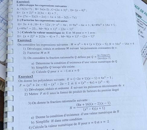 1-)Développe les expressions suivantes :
A=5(2x+7);B=3x(x-2);C=(2x+3)^2;D=(x-4)^2;
Age de F angle
E=(x+2)^2+2(3x-4)+7;
F=(7x-5)(3-2x)-1x+10-5(5-7x)
2-) Factorise les expressions suivantes :
est un trían
G=3x+6;H=4-12x;I=x^3-4x;J=9x^2-6x+1;K=49x^2+14x+1
A hC p rappo  3/8 
I. -49x^2-25;M=9(x+1)^2-(2x-1)^2 avec :
3-) Calcule la valeur numérique de E et M pour x=1
 3/5 
E=(x+2)^2+2(3x-4)+7;M=9(x+1)^2-(2x-1)^2
e Ale
Exercice2
On considère les expressions suivantes : M=x^2-4+(x+2)(x-5);N=16x^2-16x+4
1) Développe, réduis et ordonne M suivant les puissances croissantes de x. A a
2) Factorise M et N 
3) On considère la fraction rationnelle Q définie par Q= ((x-7)(4x+7))/(3x+2)(x-7) 
a) Détermine la condition d'existence d'une valeur numérique de Q
b) Simplifie Q lorsqu'elle existe.
c) Calcule Q pour x=-1 et x=0
Exercice3
On donne les polynômes suivants : E=(-2x+1)(x-1)+4x^2-1;
F=(x^2+2x-6)-(x^2-2x-2 et G=(x^3-4x)+(x^2-4)
1) Développe, réduis et ordonne E suivant les puissances décroissante de x
2) Mettre F et G sous la forme de produit de facteurs du premier degré
3) On donne la fraction rationnelle suivante :
H= ((8x+16)(x-2)(x-1))/(x^2-4)(x+1) 
a) Donne la condition d'existence d'une valeur numérique de H
b) Simplifie H dans cette condition
4) Calcule la valeur numérique de H pour x=0 et x=2