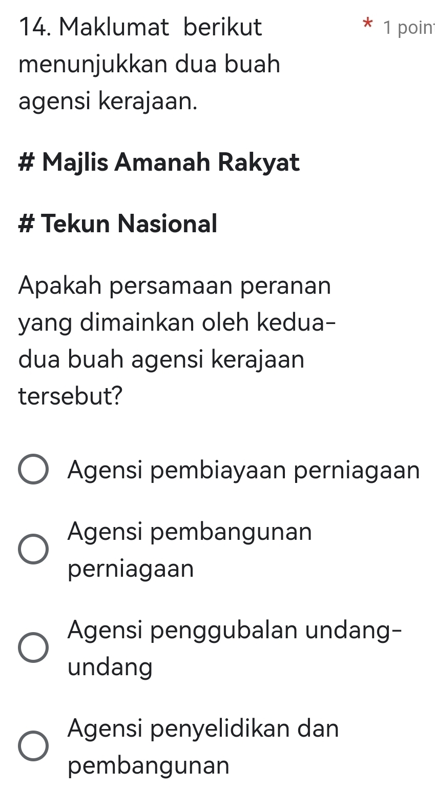 Maklumat berikut 1 poin
menunjukkan dua buah
agensi kerajaan.
# Majlis Amanah Rakyat
# Tekun Nasional
Apakah persamaan peranan
yang dimainkan oleh kedua-
dua buah agensi kerajaan
tersebut?
Agensi pembiayaan perniagaan
Agensi pembangunan
perniagaan
Agensi penggubalan undang-
undang
Agensi penyelidikan dan
pembangunan