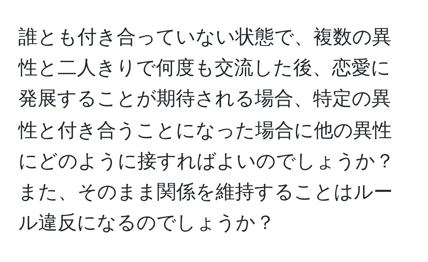 誰とも付き合っていない状態で、複数の異性と二人きりで何度も交流した後、恋愛に発展することが期待される場合、特定の異性と付き合うことになった場合に他の異性にどのように接すればよいのでしょうか？また、そのまま関係を維持することはルール違反になるのでしょうか？