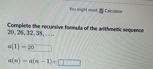 You might need: Calculator 
Complete the recursive formula of the arithmetic sequence
20, 26, 32, 38, . . ..
a(1)=20 242
a(n)=a(n-1)+□