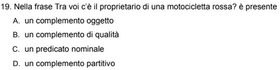 Nella frase Tra voi c'è il proprietario di una motocicletta rossa? è presente
A. un complemento oggetto
B. un complemento di qualità
C. un predicato nominale
D. un complemento partitivo