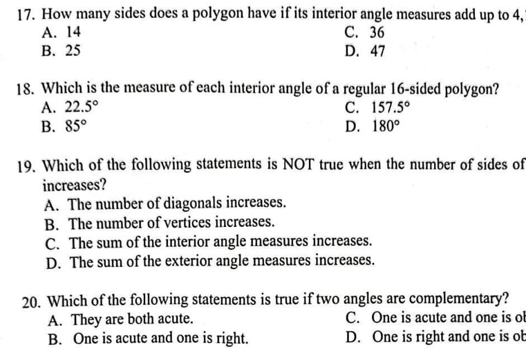 How many sides does a polygon have if its interior angle measures add up to 4,
A. 14 C. 36
B. 25 D. 47
18. Which is the measure of each interior angle of a regular 16 -sided polygon?
A. 22.5° C. 157.5°
B. 85° D. 180°
19. Which of the following statements is NOT true when the number of sides of
increases?
A. The number of diagonals increases.
B. The number of vertices increases.
C. The sum of the interior angle measures increases.
D. The sum of the exterior angle measures increases.
20. Which of the following statements is true if two angles are complementary?
A. They are both acute. C. One is acute and one is ob
B. One is acute and one is right. D. One is right and one is ob