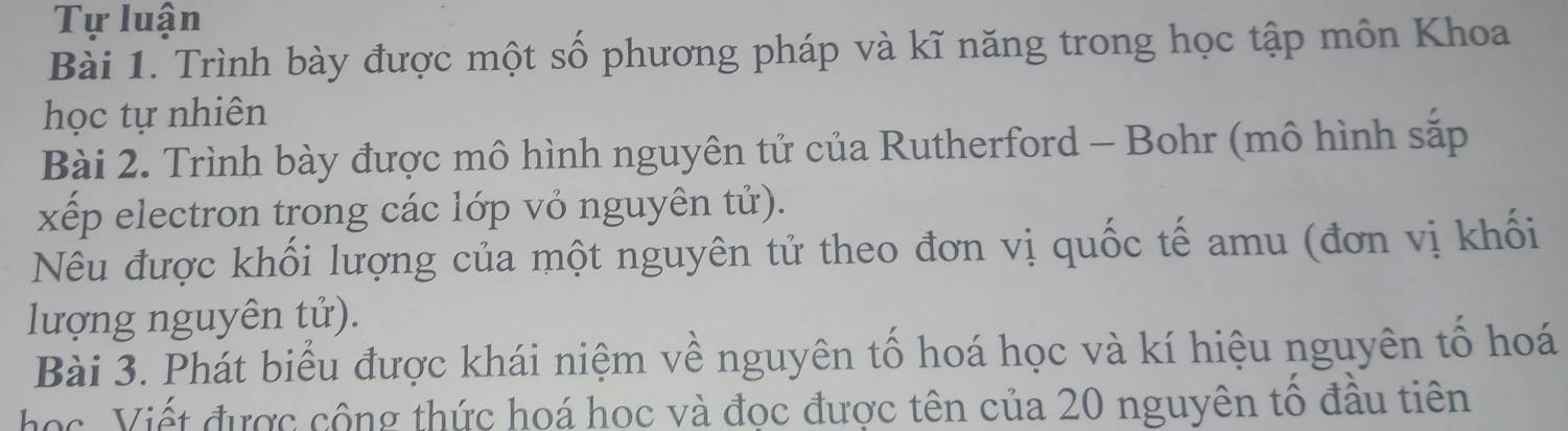 Tự luận 
Bài 1. Trình bày được một số phương pháp và kĩ năng trong học tập môn Khoa 
học tự nhiên 
Bài 2. Trình bày được mô hình nguyên tử của Rutherford - Bohr (mô hình sắp 
xếp electron trong các lớp vỏ nguyên tử). 
Nêu được khối lượng của một nguyên tử theo đơn vị quốc tế amu (đơn vị khối 
lượng nguyên tử). 
Bài 3. Phát biểu được khái niệm về nguyên tố hoá học và kí hiệu nguyên tổ hoá 
học. Viết được cộng thức hoá học và đọc được tên của 20 nguyên tô đầu tiên