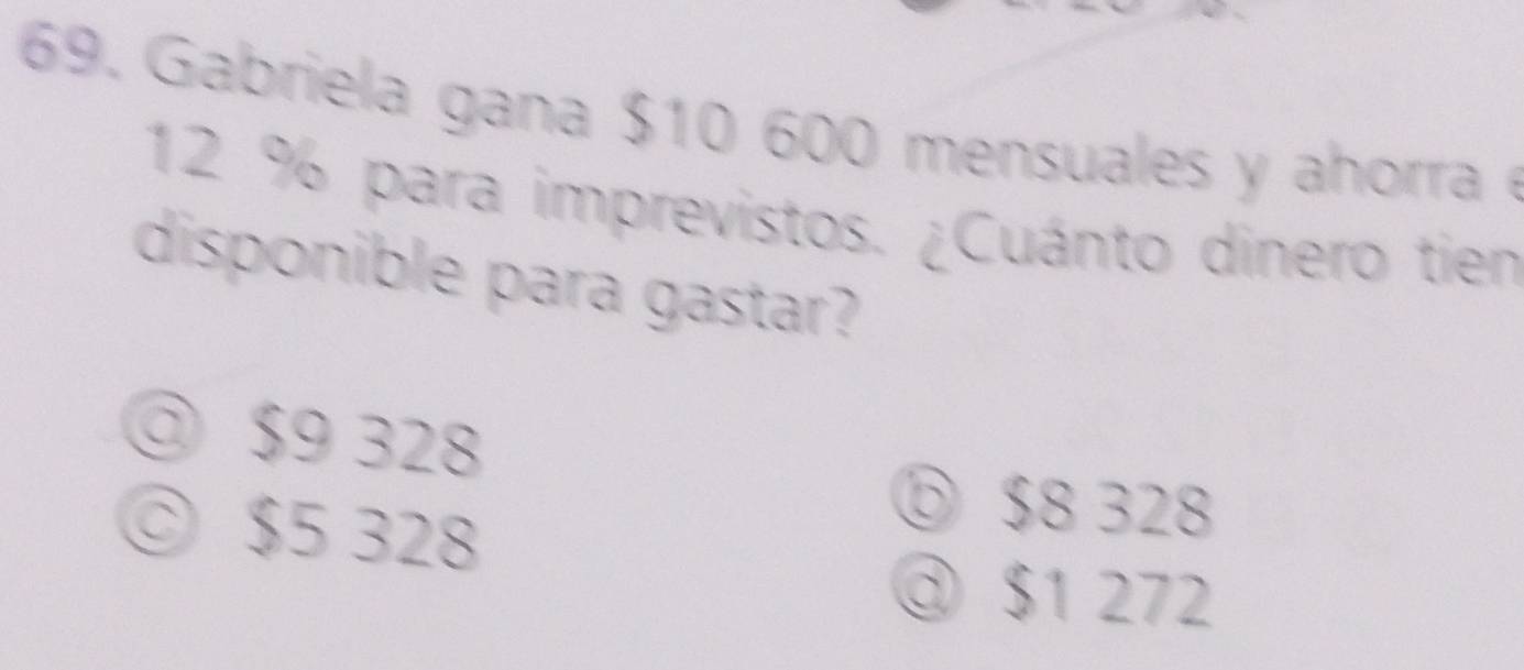 Gabriela gana $10 600 mensuales y ahorra
12 % para imprevistos. ¿Cuánto dinero tien
disponible para gastar?
◎ $9 328
© $5 328
⑤ $8 328
③ $1 272