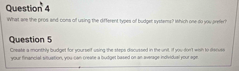 What are the pros and cons of using the different types of budget systems? Which one do you prefer? 
Question 5 
Create a monthly budget for yourself using the steps discussed in the unit. If you don't wish to discuss 
your financial situation, you can create a budget based on an average individual your age.