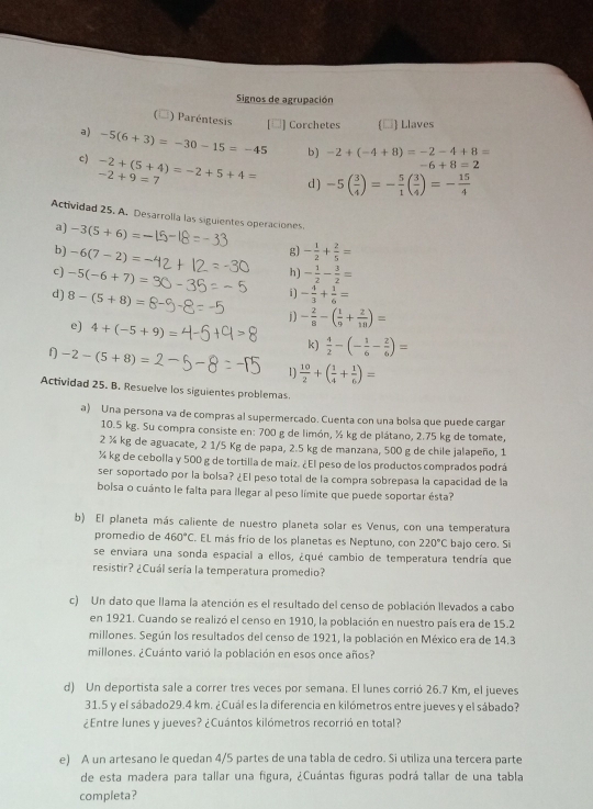 Signos de agrupación
) Paréntesis ] Corchetes * Llaves
a) -5(6+3)=-30-15=-45 b) -2+(-4+8)=-2-4+8=
c) -2+(5+4)=-2+5+4= -2+9=7
-6+8=2
d ) -5( 3/4 )=- 5/1 ( 3/4 )=- 15/4 
Actividad 25. A. Desarrolla las siguientes operaciones.
a) -3(5+6)=
b) -6(7-2)= - 1/2 + 2/5 =
g)
c) -5(-6+7)= - 1/2 - 3/2 =
h)
i) - 4/3 + 1/6 =
d) 8-(5+8)= j) - 2/8 -( 1/9 + 2/18 )=
e) 4+(-5+9): k)  4/2 -(- 1/6 - 2/6 )=
f -2-(5+8)=
1  10/2 +( 1/4 + 1/6 )=
Actividad 25. B. Resuelve los siguientes problemas.
a) Una persona va de compras al supermercado. Cuenta con una bolsa que puede cargar
10.5 kg. Su compra consiste en: 700 g de limón, ½ kg de plátano, 2.75 kg de tomate,
2 ¾ kg de aguacate, 2 1/5 Kg de papa, 2.5 kg de manzana, 500 g de chile jalapeño, 1
¼ kg de cebolla y 500 g de tortilla de maiz. ¿El peso de los productos comprados podrá
ser soportado por la bolsa? ¿El peso total de la compra sobrepasa la capacidad de la
bolsa o cuánto le falta para llegar al peso límite que puede soportar ésta?
b) El planeta más caliente de nuestro planeta solar es Venus, con una temperatura
promedio de 460°C. EL más frío de los planetas es Neptuno, con 220°C bajo cero. Si
se enviara una sonda espacial a ellos, ¿qué cambio de temperatura tendría que
resistir? ¿Cuál sería la temperatura promedio?
c) Un dato que llama la atención es el resultado del censo de población llevados a cabo
en 1921. Cuando se realizó el censo en 1910, la población en nuestro país era de 15.2
millones. Según los resultados del censo de 1921, la población en México era de 14.3
millones. ¿Cuánto varió la población en esos once años?
d) Un deportista sale a correr tres veces por semana. El lunes corrió 26.7 Km, el jueves
31.5 y el sábado29.4 km. ¿Cuál es la diferencia en kilómetros entre jueves y el sábado?
¿Entre lunes y jueves? ¿Cuántos kilómetros recorrió en total?
e) A un artesano le quedan 4/5 partes de una tabla de cedro. Si utiliza una tercera parte
de esta madera para tallar una figura, ¿Cuántas figuras podrá tallar de una tabla
completa?