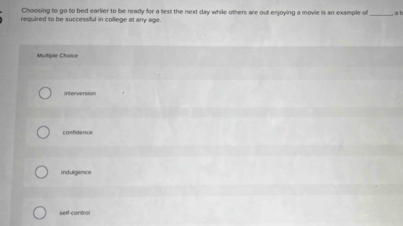 Choosing to go to bed earlier to be ready for a test the next day while others are out enjoying a movie is an example of
required to be successful in college at any age. _, a t
Multiple Choice
interversion
confidence
indulgence
self-control