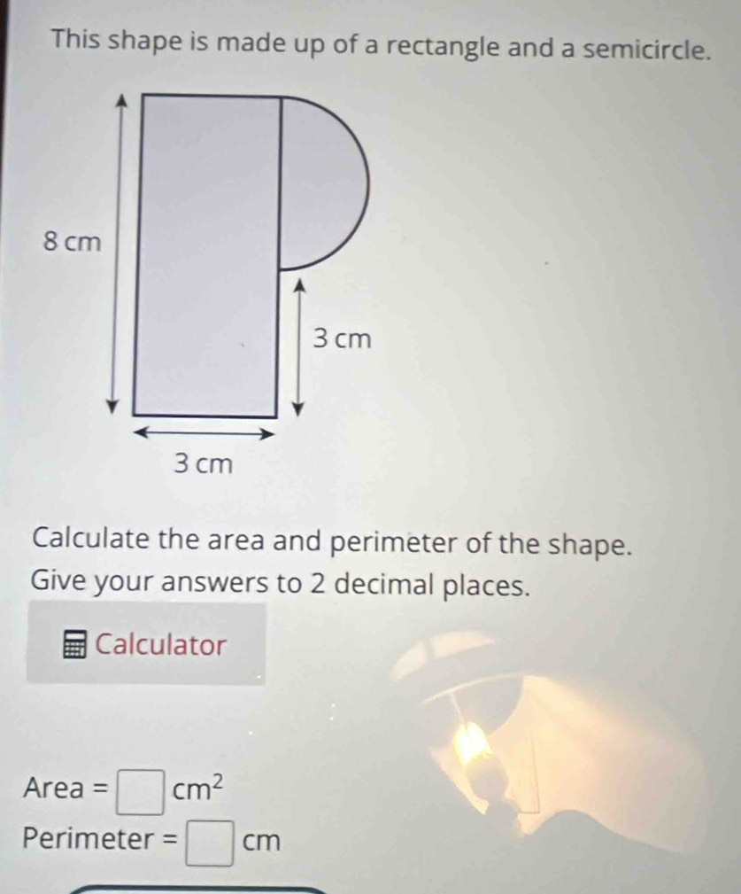 This shape is made up of a rectangle and a semicircle. 
Calculate the area and perimeter of the shape. 
Give your answers to 2 decimal places. 
Calculator
Area=□ cm^2
Perimeter =□ cm