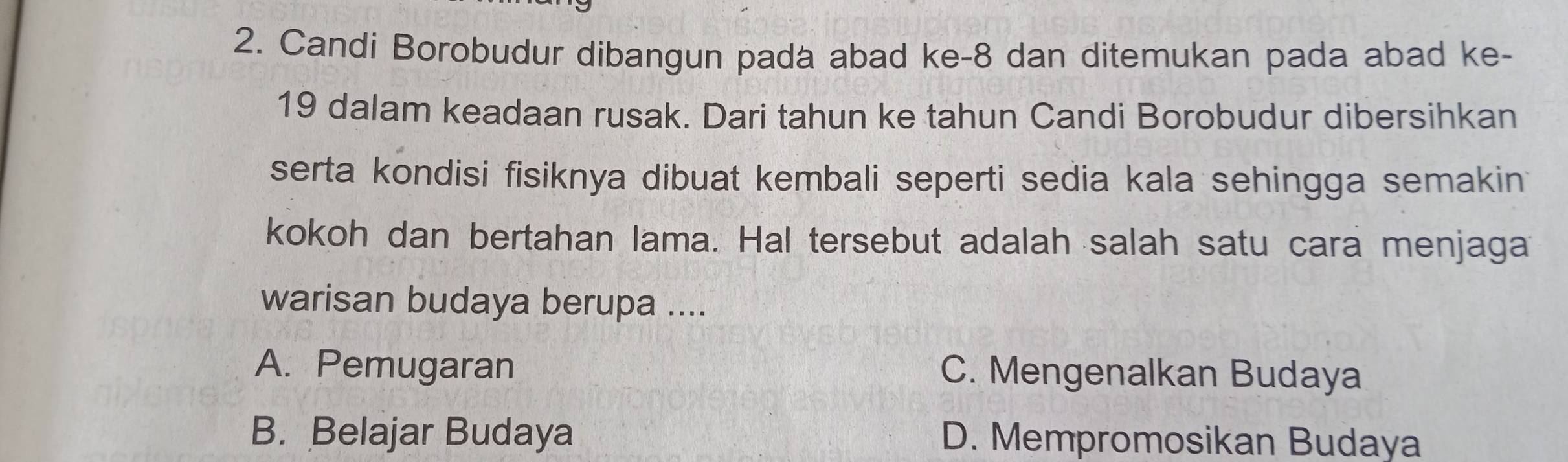 Candi Borobudur dibangun pada abad ke -8 dan ditemukan pada abad ke-
19 dalam keadaan rusak. Dari tahun ke tahun Candi Borobudur dibersihkan
serta kondisi fisiknya dibuat kembali seperti sedia kala sehingga semakin
kokoh dan bertahan lama. Hal tersebut adalah salah satu cara menjaga
warisan budaya berupa ....
A. Pemugaran C. Mengenalkan Budaya
B. Belajar Budaya D. Mempromosikan Budaya