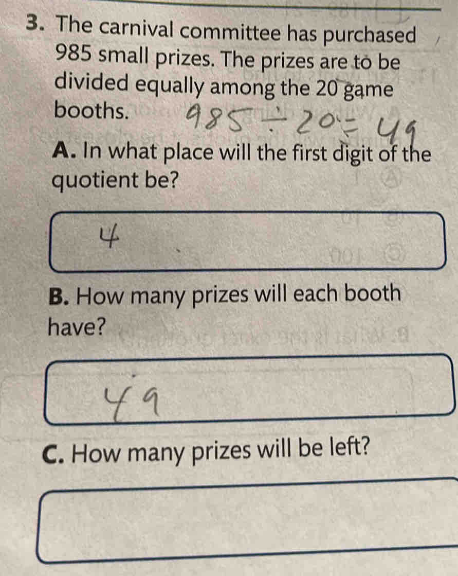 The carnival committee has purchased
985 small prizes. The prizes are to be 
divided equally among the 20 game 
booths. 
A. In what place will the first digit of the 
quotient be? 
B. How many prizes will each booth 
have? 
C. How many prizes will be left?