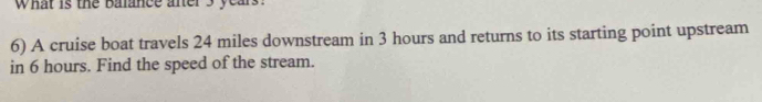 What is the balance aner 3 years. 
6) A cruise boat travels 24 miles downstream in 3 hours and returns to its starting point upstream 
in 6 hours. Find the speed of the stream.