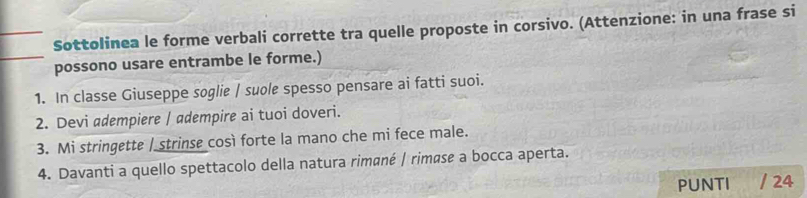 Sottolinea le forme verbali corrette tra quelle proposte in corsivo. (Attenzione: in una frase si 
possono usare entrambe le forme.) 
1. In classe Giuseppe soglie / suole spesso pensare ai fatti suoi. 
2. Devi adempiere / adempire ai tuoi doveri. 
3. Mi stringette | strinse così forte la mano che mi fece male. 
4. Davanti a quello spettacolo della natura rimané | rimøse a bocca aperta. 
PUNTI / 24