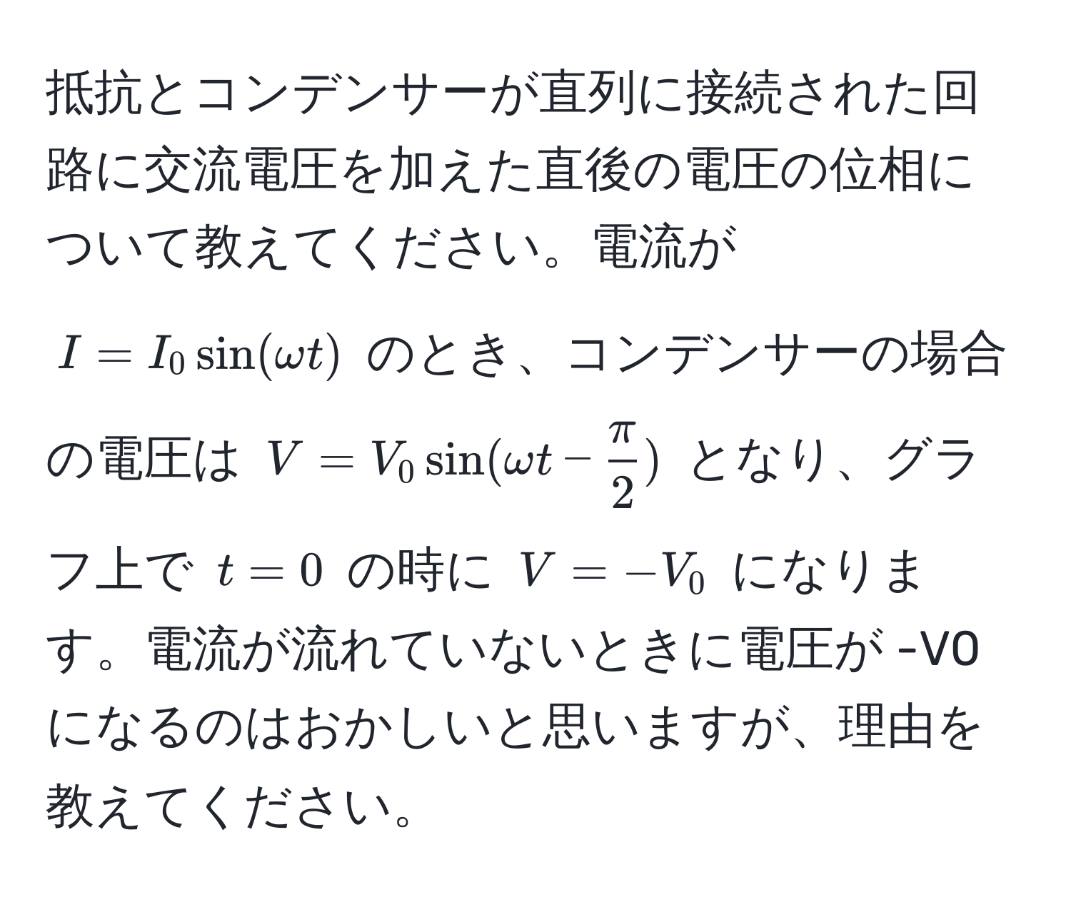 抵抗とコンデンサーが直列に接続された回路に交流電圧を加えた直後の電圧の位相について教えてください。電流が $I = I_0 sin(omega t)$ のとき、コンデンサーの場合の電圧は $V = V_0 sin(omega t -  π/2 )$ となり、グラフ上で $t = 0$ の時に $V = -V_0$ になります。電流が流れていないときに電圧が -V0 になるのはおかしいと思いますが、理由を教えてください。