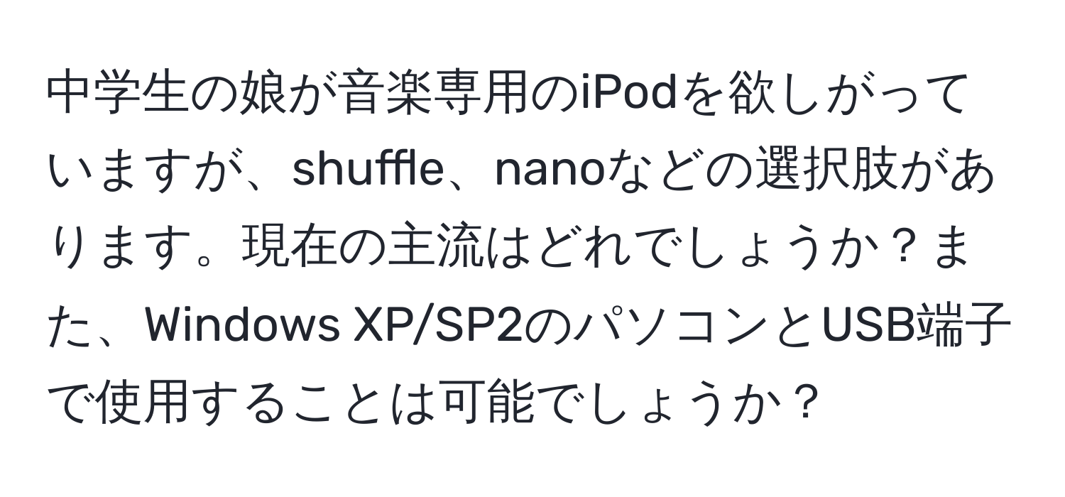 中学生の娘が音楽専用のiPodを欲しがっていますが、shuffle、nanoなどの選択肢があります。現在の主流はどれでしょうか？また、Windows XP/SP2のパソコンとUSB端子で使用することは可能でしょうか？