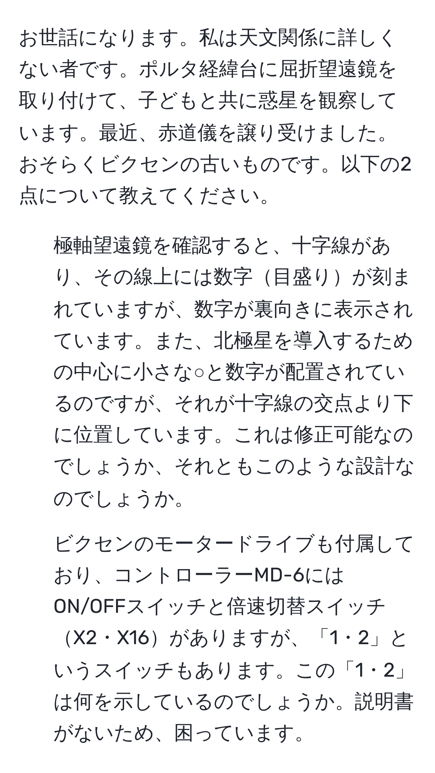 お世話になります。私は天文関係に詳しくない者です。ポルタ経緯台に屈折望遠鏡を取り付けて、子どもと共に惑星を観察しています。最近、赤道儀を譲り受けました。おそらくビクセンの古いものです。以下の2点について教えてください。

1. 極軸望遠鏡を確認すると、十字線があり、その線上には数字目盛りが刻まれていますが、数字が裏向きに表示されています。また、北極星を導入するための中心に小さな○と数字が配置されているのですが、それが十字線の交点より下に位置しています。これは修正可能なのでしょうか、それともこのような設計なのでしょうか。

2. ビクセンのモータードライブも付属しており、コントローラーMD-6にはON/OFFスイッチと倍速切替スイッチX2・X16がありますが、「1・2」というスイッチもあります。この「1・2」は何を示しているのでしょうか。説明書がないため、困っています。