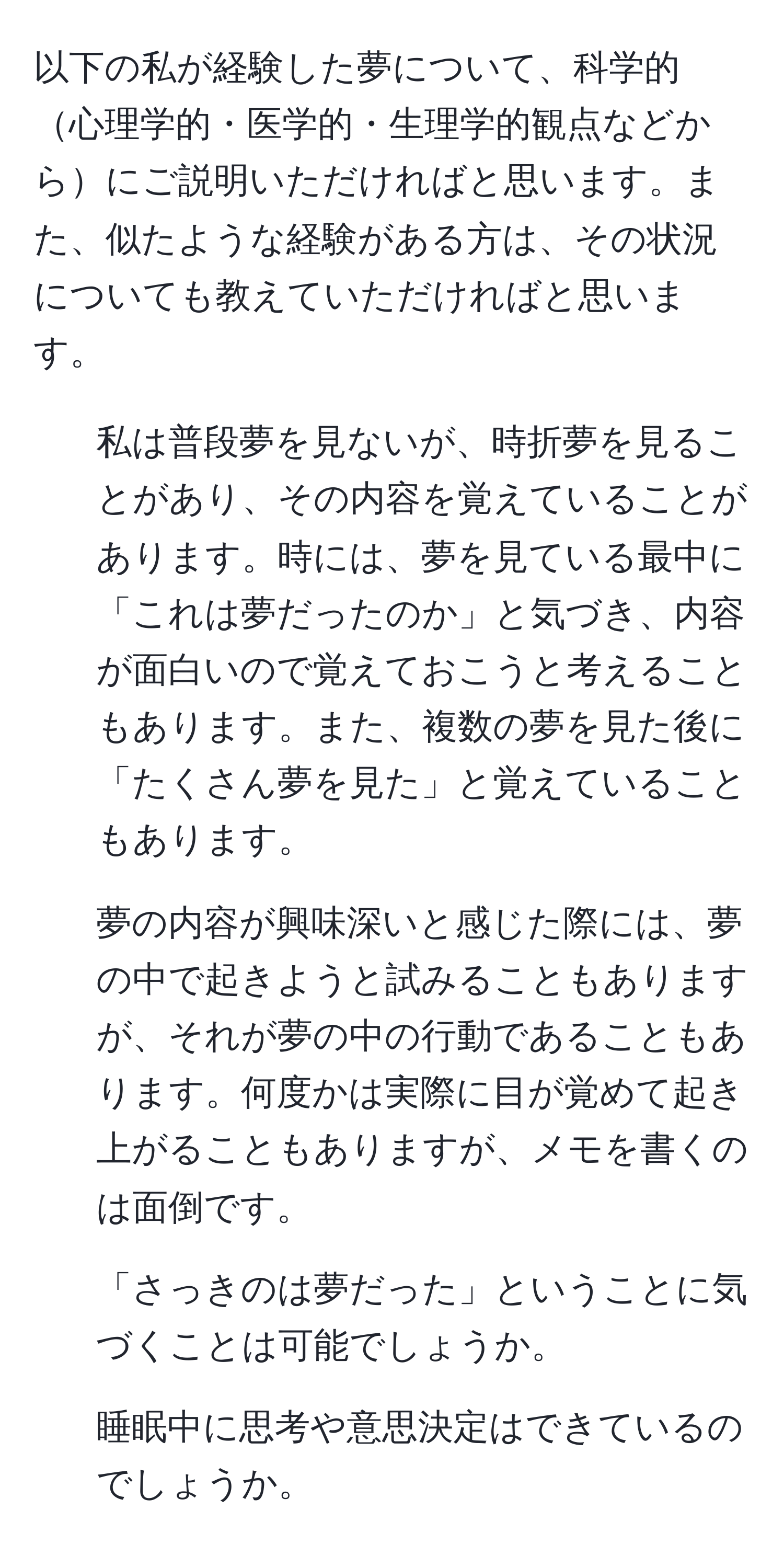 以下の私が経験した夢について、科学的心理学的・医学的・生理学的観点などからにご説明いただければと思います。また、似たような経験がある方は、その状況についても教えていただければと思います。
1. 私は普段夢を見ないが、時折夢を見ることがあり、その内容を覚えていることがあります。時には、夢を見ている最中に「これは夢だったのか」と気づき、内容が面白いので覚えておこうと考えることもあります。また、複数の夢を見た後に「たくさん夢を見た」と覚えていることもあります。
2. 夢の内容が興味深いと感じた際には、夢の中で起きようと試みることもありますが、それが夢の中の行動であることもあります。何度かは実際に目が覚めて起き上がることもありますが、メモを書くのは面倒です。

1. 「さっきのは夢だった」ということに気づくことは可能でしょうか。
2. 睡眠中に思考や意思決定はできているのでしょうか。