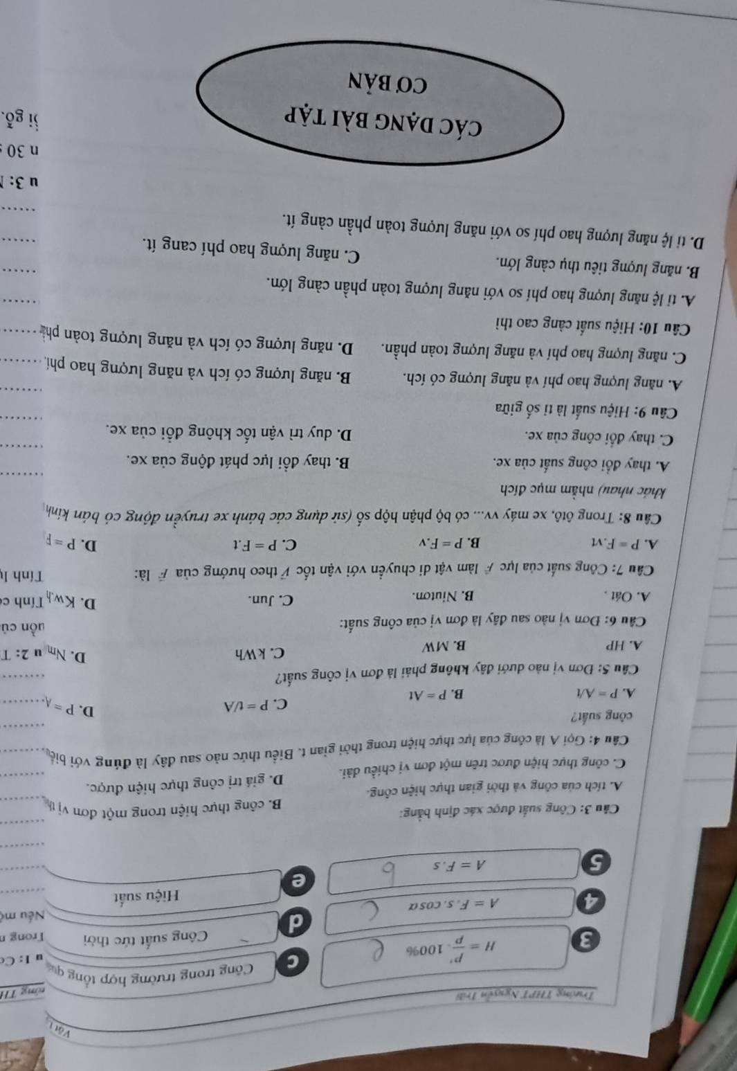 Vật 
Trường THPT Nguyễn Trili
tổng TH
H= P'/P  .1 10 00% C  Công trong trường hợp tổng qu
u 1: C
3 Công suất tức thời Trong n
d
4 s. cosa Nếu mộ
A=F
Hiệu suất
e
5
A=F.s
Câu 3: Công suất được xác định bằng:
B. công thực hiện trong một đơn vị th
A. tích của công và thời gian thực hiện công.
C. công thực hiện được trên một đơn vị chiều dài. D. giá trị công thực hiện được.
Cầu 4: Gọi A là công của lực thực hiện trong thời gian t. Biểu thức nào sau đây là đúng với biể,
công suất?
D.
C. P=t/A P= A - -
A. P=A/t B. P=At
Câu 5: Đơn vị nào dưới đây không phải là đơn vị công suất?
A. HP B. MW C. kWh D. N_m u 2: T
Cầu 6: Đơn vị nào sau đây là đơn vị của công suất:
uồn cú
A. Oát . B. Niuton. C. Jun. D. Kwh Tính c
Câu 7: Công suất của lực # làm vật di chuyển với vận tốc # theo hướng của # là:
Tính lý
A. P=F.vt B. P=F.v C. P=F.t D. P=F
Câu 8: Trong ôtô, xe máy vv... có bộ phận hộp số (sử dụng các bánh xe truyền động có bán kính
khác nhau) nhằm mục đích
A. thay đổi công suất của xe.  B. thay đổi lực phát động của xe.
C. thay đổi công của xe. D. duy trì vận tốc không đổi của xe.
Câu 9: Hiệu suất là tỉ số giữa
A. năng lượng hao phí và năng lượng có ích. B. năng lượng có ích và năng lượng hao phí,
C. năng lượng hao phí và năng lượng toàn phần. D. năng lượng có ích và năng lượng toàn phả
Câu 10: Hiệu suất càng cao thì
A. ti lệ năng lượng hao phí so với năng lượng toàn phần càng lớn.
B. năng lượng tiêu thụ càng lớn. C. năng lượng hao phí cang ít.
D. ti lệ năng lượng hao phí so với năng lượng toàn phần càng ít.
u3:
n 30 
ji gỗ.