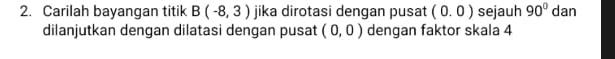 Carilah bayangan titik B(-8,3) jika dirotasi dengan pusat (0.0) sejauh 90° dan 
dilanjutkan dengan dilatasi dengan pusat (0,0) dengan faktor skala 4