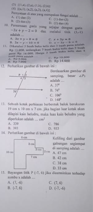 (3)  (1,a),(2,a),(1,b),(2,b)
(4)  (a,1),(a,2),(a,3),(a,4)
Pernyataan di atas yang merupakan fungsi adalah ...
A. (1) dan (2) C. (1) dan (3)
B. (2) dan (3) D. (2) dan (4)
10. Persamaan garis yang sejajar dengan garis
-3x+y-2=0 dan melalui titik (3,-1)
adalah ...
A. 3x+y-8=0 C. x+3y=0
B. 3x-y-10=0 D.
||. Diketahui 5 buah buku tulis dan 3 buah pena adalah x-3y-6=0
Rp 13,000, sedangkan 7 buah buku tulis dan 2 buah
pena Rp 16.000. Harga 3 buah buku tulis dan 4
bush pena adalsh .
H. Rp 7.000 A Rp 6 000 D. Rp 14.000 C. Rp 10.000
12. Perhatikan gambar di bawah ini :
Berdasarkan gambar di
samping, besar ∠ P_3
aalah ...
A. 37°
B. 74°
C. 106°
D. 148°
13. Sebuah kotak perhiasan berbentuk balok berukuran
19cm* 10cm* 7cm. jika bagian luar kotak akan
dilapisi kain beludru, maka luas kain beludru yang
diperlukan adalah ... cm^2
A. 339 C. 786
B. 393 D. 933
14. Perhatikan gambar di bawah ini :
Keliling dari gambar
gabungan segiempat
di samping adalah ...
A. 47 cm
B. 42 cm
C. 38 cm
D. 33 cm
15. Bayangan litik P(-7,6) jika dicerminkan terhadap
sumbu x adalah ...
A. (7,-6) C. (7,6)
B. (-7,6) D. (-7,-6)