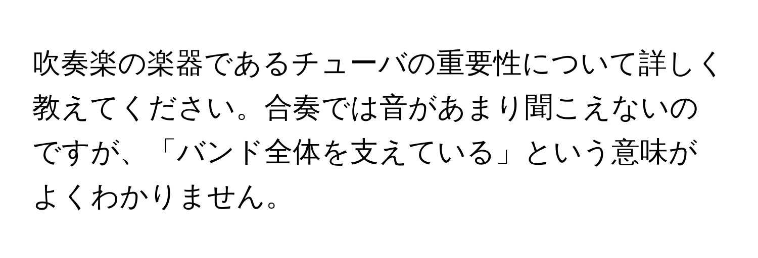 吹奏楽の楽器であるチューバの重要性について詳しく教えてください。合奏では音があまり聞こえないのですが、「バンド全体を支えている」という意味がよくわかりません。