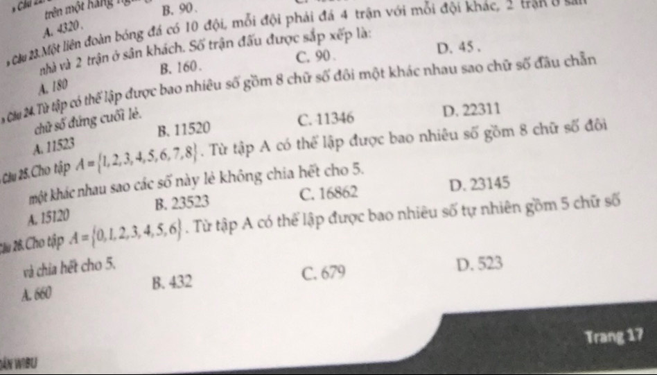 Chúi 22:
trên một hãng ng B. 90.
A. 4320.
0# 2Một liên đoàn bóng đá có 10 đội, mỗi đội phái đá 4 trận với mỗi đội khác, 2 trận ở a
nhà và 2 trận ở sân khách. Số trận đấu được sắp xếp là:
B. 160. C. 90. D. 45.
T M Từ tập có thể lập được bao nhiêu số gồm 8 chữ số đôi một khác nhau sao chữ số đầu chẵn
A. 180
B. 11520 C. 41346 D. 22311
chữ số đứng cuối lẻ.
A. 11523
Cậu 25. Cho tập A= 1,2,3,4,5,6,7,8. Từ tập A có thể lập được bao nhiêu số gồm 8 chữ số đôi
một khác nhau sao các số này lẻ không chia hết cho 5.
C. 16862 D. 23145
A. 15120 B. 23523
2ầu 26. Cho tập A= 0,1,2,3,4,5,6. Từ tập A có thể lập được bao nhiêu số tự nhiên gồm 5 chữ số
và chia hết cho 5. D. 523
A. 660 B. 432 C. 679
SáN WIBU Trang 17