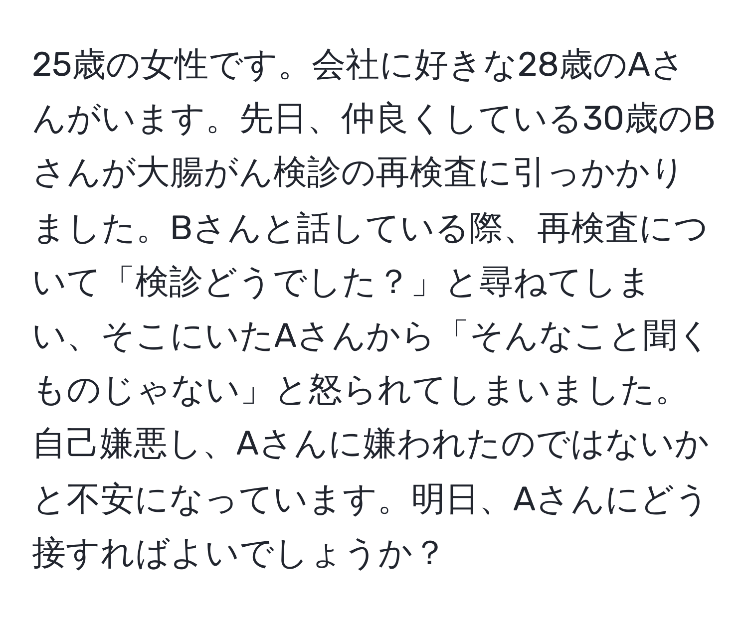 25歳の女性です。会社に好きな28歳のAさんがいます。先日、仲良くしている30歳のBさんが大腸がん検診の再検査に引っかかりました。Bさんと話している際、再検査について「検診どうでした？」と尋ねてしまい、そこにいたAさんから「そんなこと聞くものじゃない」と怒られてしまいました。自己嫌悪し、Aさんに嫌われたのではないかと不安になっています。明日、Aさんにどう接すればよいでしょうか？