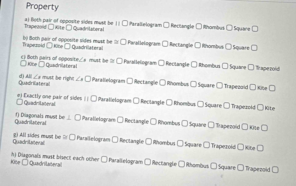 Property 
a) Both pair of opposite sides must be || 〇 Parallelogram [ Rectangle Rhombus □ Square □ 
Trapezoid 〇 Kite 〇 Quadrilateral 
b) Both pair of opposite sides must be ≌ □ Parallelogram 〇 Rectangle C Rhombus 〇 
Trapezoid 〇 Kite - Quadrilateral Square 
c) Both pairs of opposite ∠ s must be ≌ □ Parallelogram 〇 Rectangle C Rhombus 〇 Square 〇 Trapezoid 
〇 Kite 〇 Quadrilateral 
d) All ∠ s must be right ∠ s 〇 Parallelogram Rectangle □
Quadrilateral Rhombus U Square 〇 Trapezoid 〇 Kite Ö 
e) Exactly one pair of sides II□ Parallelogram □ Rectangle ( Rhombus 〇 Square 〇 Trapezoid 〇 Kite 
Quadrilateral 
f) Diagonals must be Parallelogram Rectangle □
Quadrilateral Rhombus □ Square D Trapezoid 〇 Kite Ö 
g) All sides must be ≌ □ Parallelogram Rectangle □ J Rhombus - Square É Trapezoid 〇 Kite ( 
Quadrilateral 
h) Diagonals must bisect each other 〇 Parallelogram C ] Rectangle - Rhombus - Square É Trapezoid □ 
Kite - Quadrilateral