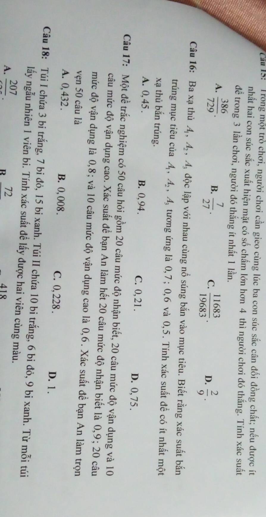 Cầu 15: ' Trong một trò chơi, người chơi cần gieo cùng lúc ba con súc sắc cân đối đồng chất; nếu được ít
nhất hai con súc sắc xuất hiện mặt có số chấm lớn hơn 4 thì người chơi đó thắng. Tính xác suất
để trong 3 lần chơi, người đó thắng ít nhất 1 lần.
A.  386/729 .
B.  7/27 .
C.  11683/19683 .
D.  2/9 .
Câu 16: Ba xạ thủ A_1,A_2 A A độc lập với nhau cùng nổ súng bắn vào mục tiêu. Biết rằng xác suất bắn
trúng mục tiêu của A_1,A_2,A_3 tương ứng là 0,7; 0,6 và 0,5. Tính xác suất đề có ít nhất một
xạ thủ bắn trúng.
A. 0, 45 . B. 0, 94 . C. 0, 21 . D. 0, 75 .
Câu 17: Một đề trắc nghiệm có 50 câu hỏi gồm 20 câu mức độ nhận biết, 20 câu mức độ vận dụng và 10
câu mức độ vận dụng cao. Xác suất để bạn An làm hết 20 câu mức độ nhận biết là 0,9; 20 câu
mức độ vận dụng là 0,8; và 10 câu mức độ vận dụng cao là 0,6. Xác suất để bạn An làm trọn
vẹn 50 câu là
A. 0, 432 . B. 0, 008 . C. 0, 228 .
D. 1.
Câu 18: Túi I chứa 3 bi trắng, 7 bi đỏ, 15 bi xanh. Túi II chứa 10 bi trắng, 6 bi đỏ, 9 bi xanh. Từ mỗi túi
lấy ngẫu nhiên 1 viên bi. Tính xác suất để lấy được hai viên cùng màu.
A. frac 207.
R 72
418
