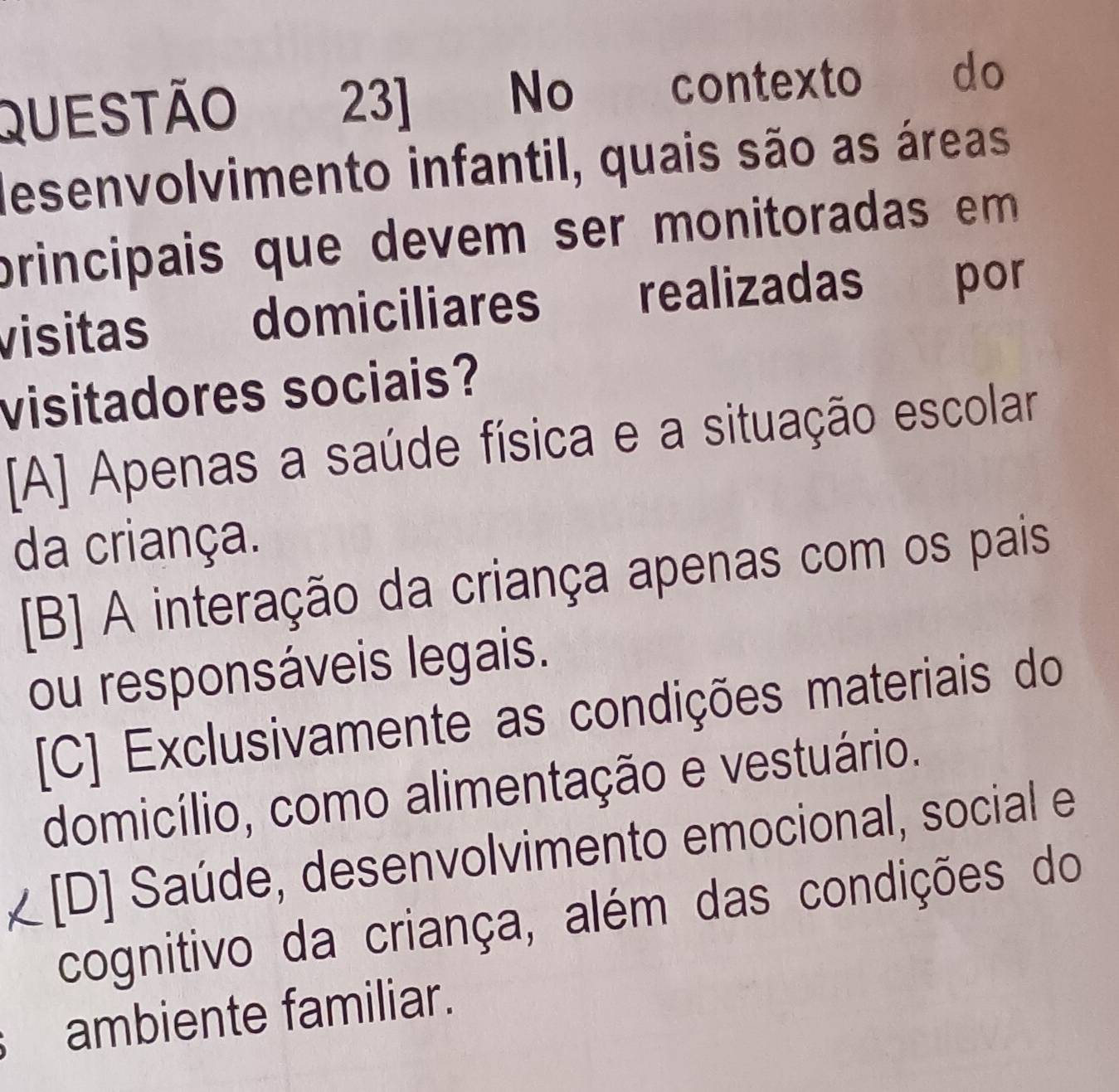 Questão 23] No contexto do
desenvolvimento infantil, quais são as áreas
principais que devem ser monitoradas em 
visitas domiciliares realizadas por
visitadores sociais?
[A] Apenas a saúde física e a situação escolar
da criança.
[B] A interação da criança apenas com os pais
ou responsáveis legais.
[C] Exclusivamente as condições materiais do
domicílio, como alimentação e vestuário.
[D] Saúde, desenvolvimento emocional, social e
cognitivo da criança, além das condições do
ambiente familiar.