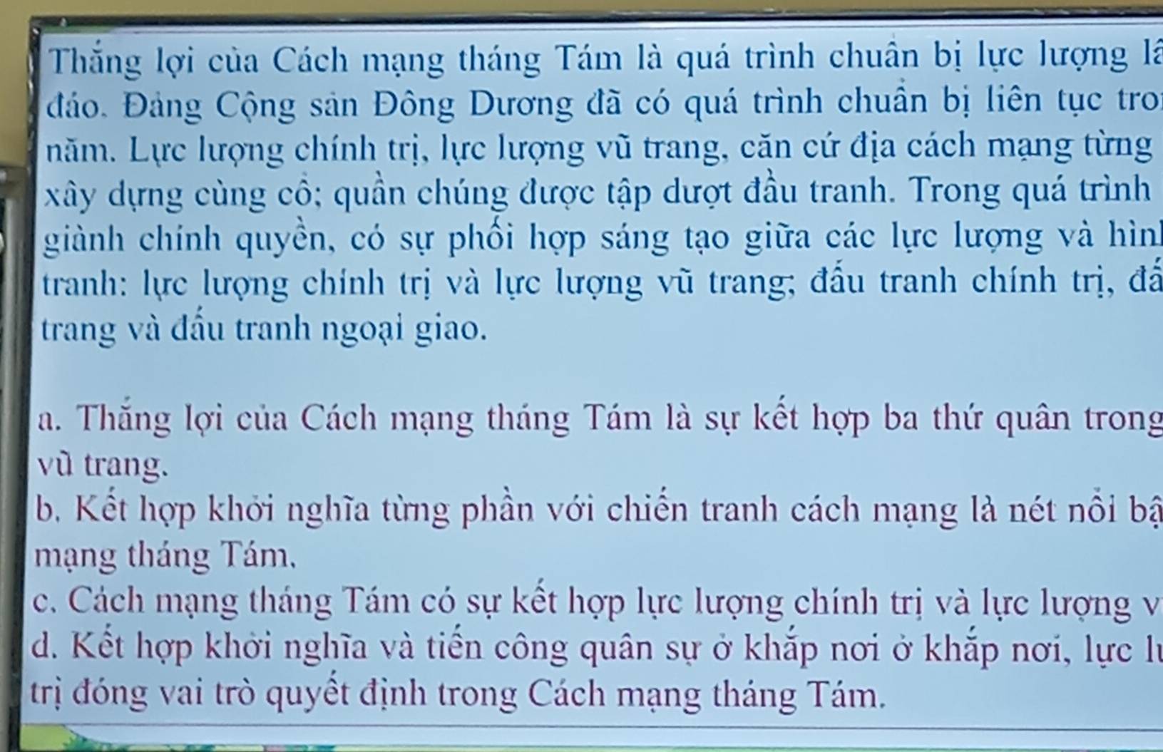 Thắng lợi của Cách mạng tháng Tám là quá trình chuân bị lực lượng là
đảo. Đảng Cộng sản Đông Dương đã có quá trình chuẩn bị liên tục tro
năm. Lực lượng chính trị, lực lượng vũ trang, căn cứ địa cách mạng từng
xây dựng cùng cô; quần chúng được tập dượt đầu tranh. Trong quá trình
giành chính quyền, có sự phối hợp sáng tạo giữa các lực lượng và hình
tranh: lực lượng chính trị và lực lượng vũ trang; đấu tranh chính trị, đã
trang và đầu tranh ngoại giao.
a. Thắng lợi của Cách mạng tháng Tám là sự kết hợp ba thứ quân trong
vù trang.
b. Kết hợp khởi nghĩa từng phần với chiến tranh cách mạng là nét nổi bậ
mạng tháng Tám,
c. Cách mạng tháng Tám có sự kết hợp lực lượng chính trị và lực lượng v
d. Kết hợp khởi nghĩa và tiển công quân sự ở khắp nơi ở khắp nơi, lực lý
trị đóng vai trò quyết định trong Cách mạng tháng Tám.