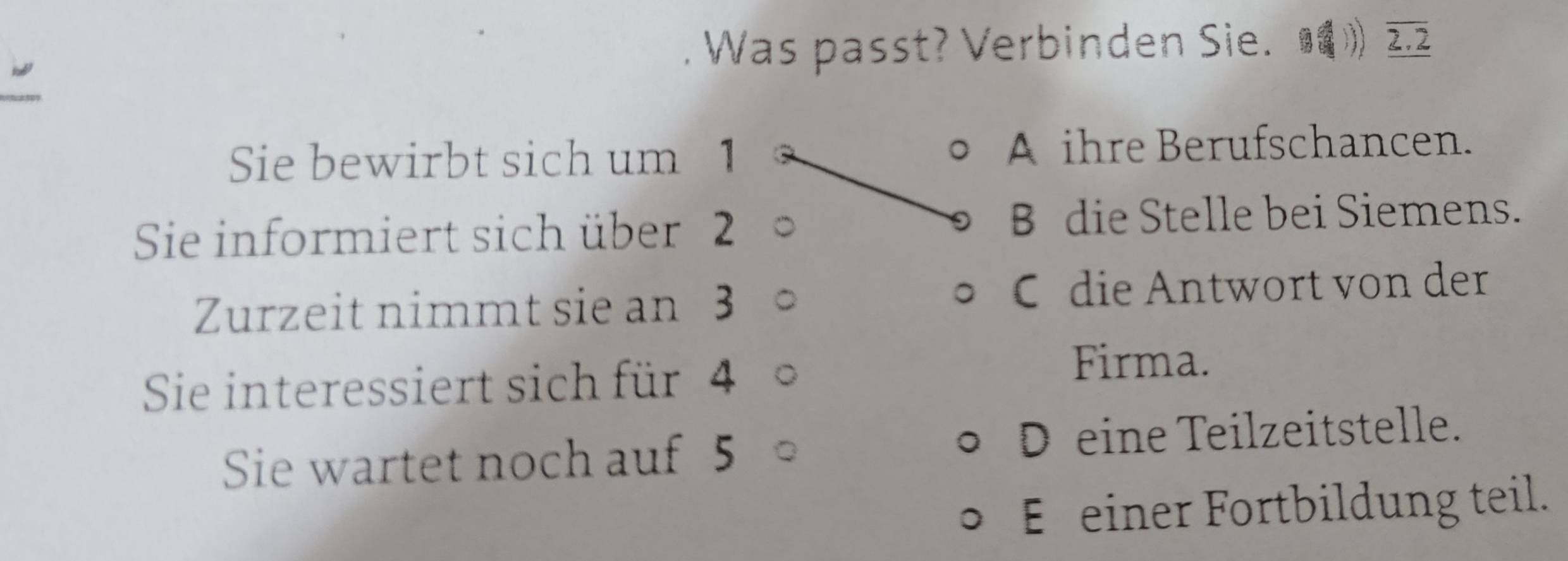 Was passt? Verbinden Sie. 》 
Sie bewirbt sich um 1 A ihre Berufschancen.
Sie informiert sich über 2 B die Stelle bei Siemens.
Zurzeit nimmt sie an 3 C die Antwort von der
Sie interessiert sich für 4
Firma.
Sie wartet noch auf 5 D eine Teilzeitstelle.
E einer Fortbildung teil.