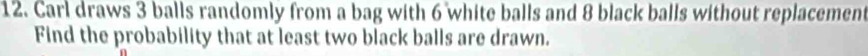 Carl draws 3 balls randomly from a bag with 6 white balls and 8 black balls without replacement 
Find the probability that at least two black balls are drawn.