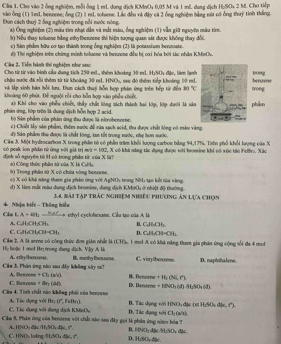 Cho vào 2 ống nghiệm, mỗi ống ↓ mL dung dịch KMnO4 0,05 M và 1 mL dung dịch H_2SO_42M. Cho tiếp
vào ống (1) 1mL benzene; ống (2) 1 mL toluene. Lắc đều và đậy cả 2 ống nghiệm bằng nút có ống thuỷ tinh thẳng.
Đun cách thuỷ 2 ống nghiệm trong nồi nước nóng.
a) Ông nghiệm (2) màu tím nhạt dần và mất màu, ống nghiệm (1) vẫn giữ nguyên màu tím.
b) Nếu thay toluene bằng ethylbenzene thì hiện tượng quan sát được không thay đổi.
c) Sản phẩm hữu cơ tạo thành trong ống nghiệm (2) là potassium benzoate.
d) Thí nghiệm trên chứng minh toluene và benzene đều bị oxi hóa bởi tác nhân KMnO4.
Câu 2. Tiến hành thí nghiệm như sau:
Cho từ từ vào bình cầu dung tích 250 mL, thêm khoảng 30 mL H_2SO_4dac c, làm lạnhtrong
chậu nước đá rồi thêm từ từ khoảng 3 0m L HNO_3 , sau đó thêm tiếp khoảng 10 mLbenzene
và lắp sinh hàn hồi lưu. Đun cách thuỷ hỗn hợp phản ứng trên bếp từ đến 80°C trong
khoảng 60 phút. Để nguội rồi cho hỗn hợp vào phẫu chiết.
a) Khi cho vào phễu chiết, thấy chất lỏng tách thành hai lớp, lớp dưới là sảnphẩm
phản ứng, lớp trên là dung dịch hỗn hợp 2 acid. 
b) Sản phẩm của phản ứng thu được là nitrobenzene. 
c) Chiết lấy sản phẩm, thêm nước để rửa sạch acid, thu được chất lỏng có màu vàng.
d) Sản phẩm thu được là chất lỏng, tan tốt trong nước, nhẹ hơn nước.
Câu 3. Một hydrocarbon X trong phân tử có phần trăm khối lượng carbon bằng 94,17%. Trên phổ khối lượng của X
có peak ion phân tử ứng với giá trị m/z=102 , X có khả năng tác dụng được với bromine khi có xúc tác FeBr3. Xác
định số nguyên tử H có trong phân tử của X là?
a) Công thức phân tử của X là C₈H₈.
b) Trong phân tử X có chứa vòng benzene.
c) X có khả năng tham gia phản ứng với AgNO_3 trong NH_3 tạo kết tủa vàng.
d) X làm mất màu dung dịch bromine, dung dịch KMn O_4 ở nhiệt độ thường.
3.4. bàI tập tRÁC nGHIệM nhIÊU phươnG áN lựa chọn
Nhận biết - Thông hiểu
Câu 1. A+4H_2xrightarrow Ni,p,t^o ethyl cyclohexane. Cấu tạo của A là
A. C_6H_5CH_2CH_3. B. C_6H_5CH_3.
C. C_6H_5CH_2CH=CH_2. D. C_6H_5CH=CH_2.
Câu 2. A là arene có công thức đơn giản nhất là (CH).. 1 mol A có khả năng tham gia phản ứng cộng tối đa 4 mol
H_2 hoặc 1 mol Br₂ trong dung dịch. Vậy A là
A. ethylbenzene. B. methylbenzene. C. vinylbenzene. D. naphthalene.
Câu 3. Phản ứng nào sau đây không xảy ra?
A. Benzene +Cl_2(a/s). B. Benzene +H_2(Ni,t^o).
C. Benzene +Br_2(dd). D. Benzene +HNO_3 (d)/H_2SO_4(d).
Câu 4. Tính chất nào không phải của benzene
A. Tác dụng với Br_2(t^0, , FeBr3). B. Tác dụng với HNO_3 đặc (xtH_2SO_4dac,t°).
C. Tác dụng với dung dịch KMnO4. D. Tác dụng với Cl_2(a/s).
Câu 5. Phản ứng của benzene với chất nào sau đây gọi là phản ứng nitro hóa ?
A. HNO_3 đặc /H_2SO_4 đặc, t^0. đặc /H_2SO_4 dac.
B. HNO_2
C. HNO_3 loãng /H_2SO 4 dac,t^o.
D. H_2SO_4dac.