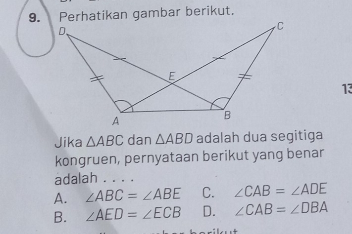 Perhatikan gambar berikut.
D、
C
E
13
A
B
Jika △ ABC dan △ ABD adalah dua segitiga
kongruen, pernyataan berikut yang benar
adalah . . . .
A. ∠ ABC=∠ ABE C. ∠ CAB=∠ ADE
B. ∠ AED=∠ ECB D. ∠ CAB=∠ DBA