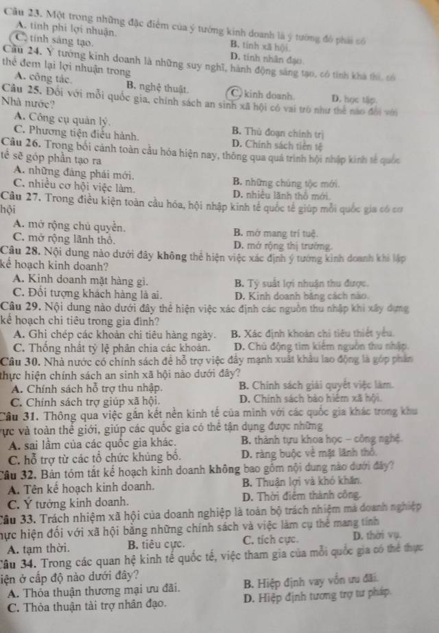 Một trong những đặc điểm của ý tướng kinh doanh là ý tướng đô phải số
A. tinh phi lợi nhuận. B. tinh xă h()i.
C tính sáng tạo. D. tinh nhân đạo
Cầu 24. Y tướng kinh doanh là những suy nghĩ, hành động sáng tạo, có tinh khà thi, có
thể đem lại lợi nhuận trong
A. công tác. B. nghệ thuật C  kinh doanh. D. học tập.
Câu 25. Đối với mỗi quốc gia, chính sách an sinh xã hội có vai trò như thể nào đổi với
Nhà nước?
A. Công cụ quản lý. B. Thủ đoạn chính trị
C. Phương tiện điều hành. D. Chính sách tiên tệ
Câu 26. Trong bối cảnh toàn cầu hóa hiện nay, thông qua quả trình hội nhập kinh tế quốc
tế sẽ góp phần tạo ra
A. những đảng phái mới. B. những chủng tộc mới.
C. nhiều cơ hội việc làm. D. nhiều lãnh thổ mới.
Cầu 27, Trong điều kiện toàn cầu hóa, hội nhập kinh tế quốc tế giúp mỗi quốc gia có cơ
hội
A. mở rộng chủ quyền. B mở mang trí tuệ.
C. mở rộng lãnh thô. D. mở rộng thị trường.
Cầu 28. Nội dung nào dưới đây không thể hiện việc xác định ý tướng kinh doanh khi lập
kể hoạch kinh doanh?
A. Kinh doanh mặt hàng gi. B Tỷ suất lợi nhuận thu được.
C. Đối tượng khách hàng là ai. D. Kinh doanh băng cách nào.
Câu 29. Nội dung nào dưới đây thể hiện việc xác định các nguồn thu nhập khi xây dựng
kể hoạch chi tiêu trong gia đình?
A. Ghi chép các khoản chi tiêu hàng ngày. B. Xác định khoán chi tiêu thiết yểu,
C. Thống nhất tỷ lệ phân chia các khoản. D. Chủ động tìm kiểm nguồn thu nhập.
Câu 30. Nhà nước có chính sách để hỗ trợ việc đây mạnh xuất khâu lao động là góp phần
thực hiện chính sách an sinh xã hội nào dưới đây?
A. Chính sách hỗ trợ thu nhập. B. Chính sách giải quyết việc làm.
C. Chính sách trợ giúp xã hội. D. Chính sách bào hiệm xã hội.
Câu 31. Thông qua việc gắn kết nền kinh tế của mình với các quốc gia khác trong khu
vực và toàn thể giới, giúp các quốc gia có thể tận dụng được những
A. sai lầm của các quốc gia khác.  B. thành tựu khoa học - công nghệ.
C. hỗ trợ từ các tổ chức khủng bố. D. ràng buộc về mặt lãnh thổ.
Câu 32. Bản tóm tắt kể hoạch kinh doanh không bao gồm nội dung nào dưới đây?
A. Tên kế hoạch kinh doanh. B Thuận lợi và khó khăn.
C. Ý tưởng kinh doanh. D. Thời điểm thành công.
Câu 33. Trách nhiệm xã hội của doanh nghiệp là toàn bộ trách nhiệm mà doanh nghiệp
hực hiện đối với xã hội bằng những chính sách và việc làm cụ thể mang tính
A. tạm thời. B. tiêu cực. C. tích cực. D. thời vụ.
Cầu 34. Trong các quan hệ kinh tế quốc tế, việc tham gia của mỗi quốc gia có thể thực
iện ở cấp độ nào dưới đây?
A. Thỏa thuận thương mại ưu đãi.  B. Hiệp định vay vốn ưu đãi.
C. Thỏa thuận tài trợ nhân đạo. D. Hiệp định tương trợ tư pháp