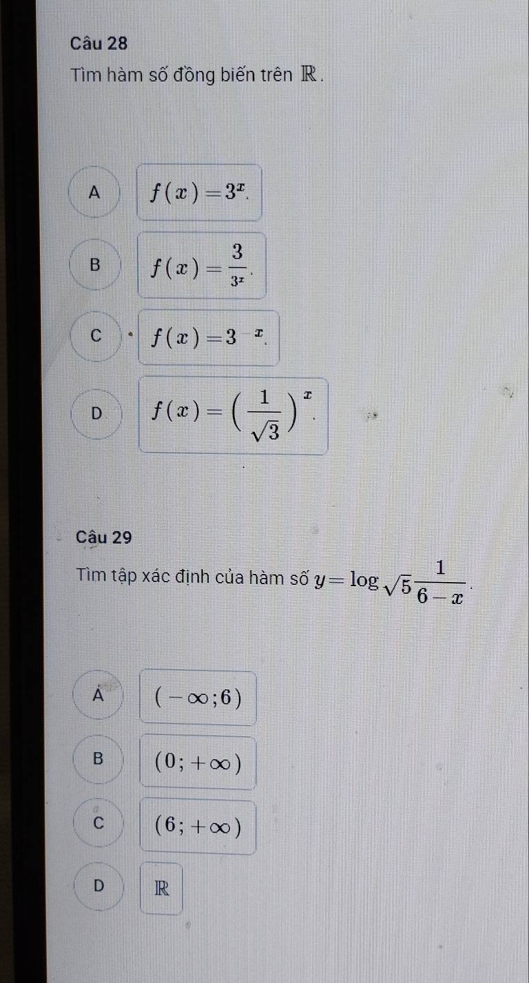 Tìm hàm số đồng biến trên R.
A f(x)=3^x.
B f(x)= 3/3^x .
C f(x)=3^(-x)
D f(x)=( 1/sqrt(3) )^x. 
Câu 29
Tìm tập xác định của hàm số y=log _sqrt(5) 1/6-x .
À (-∈fty ;6)
B (0;+∈fty )
C (6;+∈fty )
D R