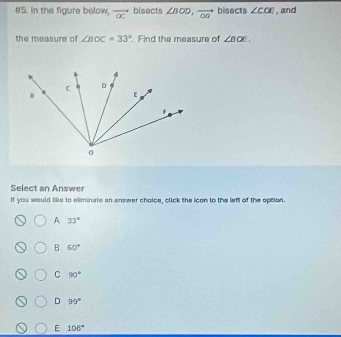 #5. In the figure below, vector oc bisects ∠ BOD, vector OD bisects ∠ COE , and
the measure of ∠ BOC=33° Find the measure of ∠ BOE. 
Select an Answer
If you would like to eliminate an answer choice, click the icon to the left of the option.
A 33°
B 60°
C 90°
D 99°
E 108°