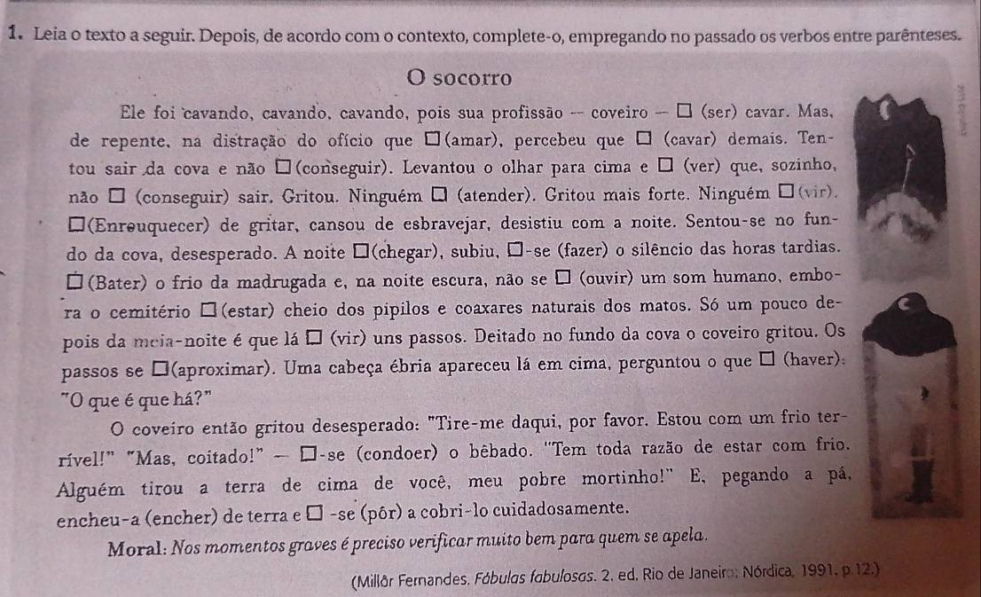 Leia o texto a seguir. Depois, de acordo com o contexto, complete-o, empregando no passado os verbos entre parênteses.
O socorro
Ele foi cavando, cavando, cavando, pois sua profissão -- coveiro -- □ (ser) cavar. Mas,
de repente, na distração do ofício que □(amar), percebeu que □ (cavar) demais. Ten-
tou sair da cova e não □(conseguir). Levantou o olhar para cima e □ (ver) que, sozinho,
não □ (conseguir) sair. Gritou. Ninguém → (atender). Gritou mais forte. Ninguém □(vir).
□(Enreuquecer) de gritar, cansou de esbravejar, desistiu com a noite. Sentou-se no fun-
do da cova, desesperado. A noite □(chegar), subiu, □-se (fazer) o silêncio das horas tardias.
□ (Bater) o frio da madrugada e, na noite escura, não se □ (ouvir) um som humano, embo-
ra o cemitério □(estar) cheio dos pipilos e coaxares naturais dos matos. Só um pouco de-
pois da meia-noite é que lá □ (vir) uns passos. Deitado no fundo da cova o coveiro gritou. Os
passos se □(aproximar). Uma cabeça ébria apareceu lá em cima, perguntou o que É (haver):
"O que é que há?"
O coveiro então gritou desesperado: "Tire-me daqui, por favor. Estou com um frio ter-
rível!” “Mas, coitado!” — □-se (condoer) o bêbado. "Tem toda razão de estar com frio.
Alguém tirou a terra de cima de você, meu pobre mortinho!" E, pegando a pá,
encheu-a (encher) de terra e □ -se (pôr) a cobri-lo cuidadosamente.
Moral: Nos momentos graves é preciso verificar muito bem para quem se apela.
(Millår Fernandes, Fábulgs fabuloses. 2. ed, Rio de Janeiro: Nórdica, 1991, p.12.)