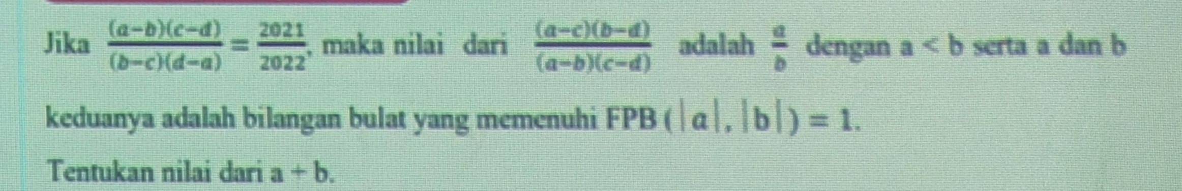 Jika  ((a-b)(c-d))/(b-c)(d-a) = 2021/2022 ; maka nilai dari  ((a-c)(b-d))/(a-b)(c-d)  adalah  a/b  dengan a serta a dan b
keduanya adalah bilangan bulat yang memenuhi FPB(|a|,|b|)=1. 
Tentukan nilai dari a+b.